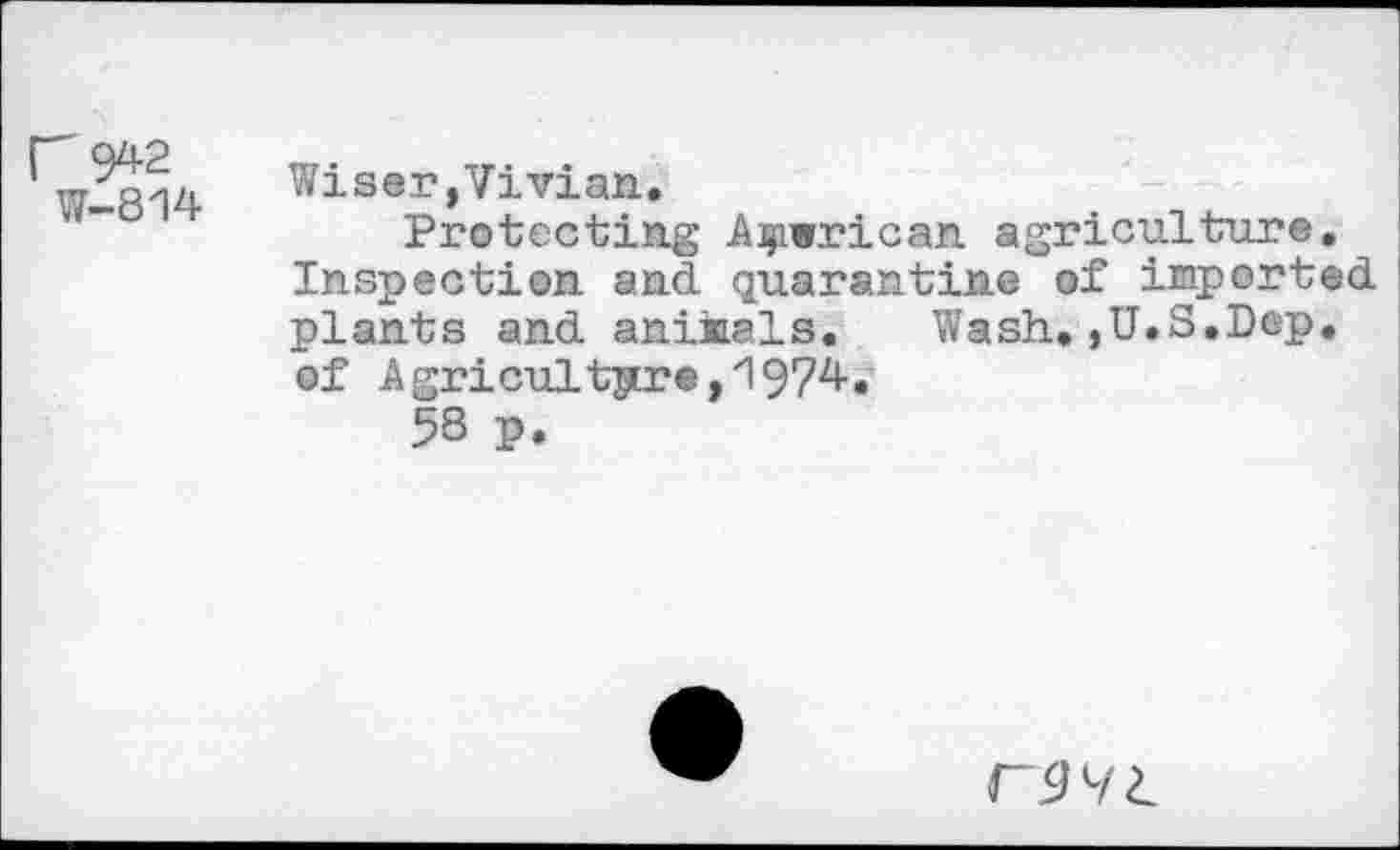 ﻿814
Wiser,Vivian.
Protecting African agriculture. Inspection and. quarantine of imported, plants and. anikals.	Wash.,U.S.Dep.
of Agriculture,1974.
58 p.